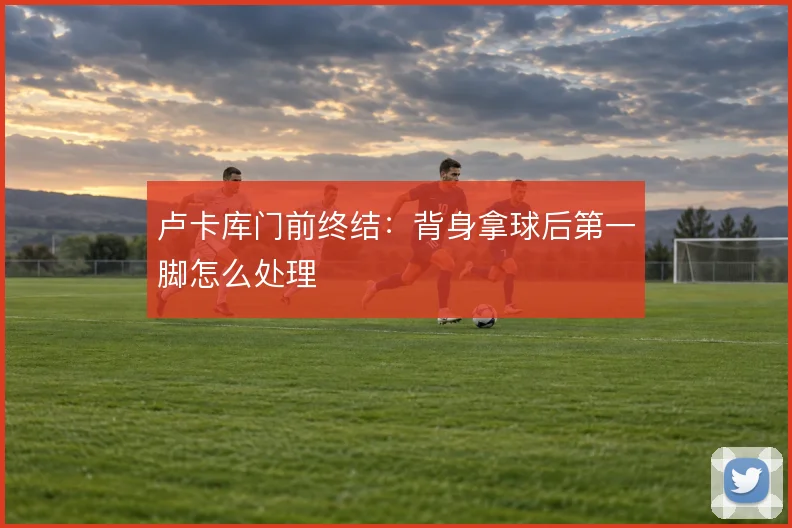 卢卡库门前终结：背身拿球后第一脚怎么处理