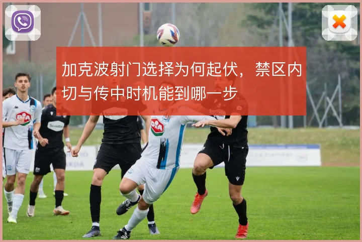 加克波射门选择为何起伏,禁区内切与传中时机能到哪一步