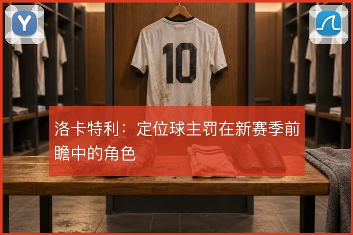 洛卡特利:定位球主罚在新赛季前瞻中的角色