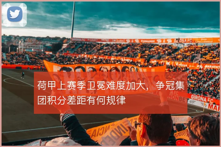 荷甲上赛季卫冕难度加大，争冠集团积分差距有何规律