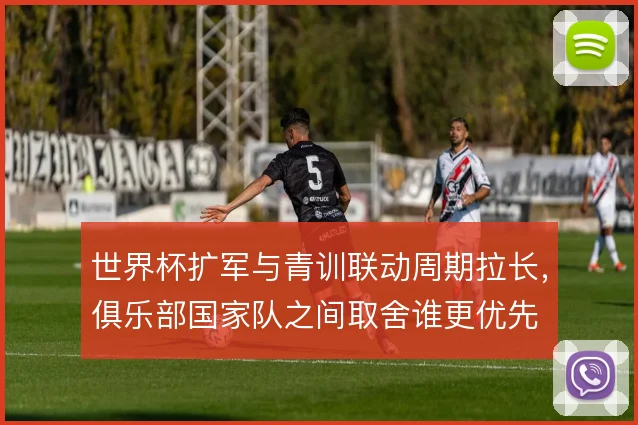 世界杯扩军与青训联动周期拉长,俱乐部国家队之间取舍谁更优先