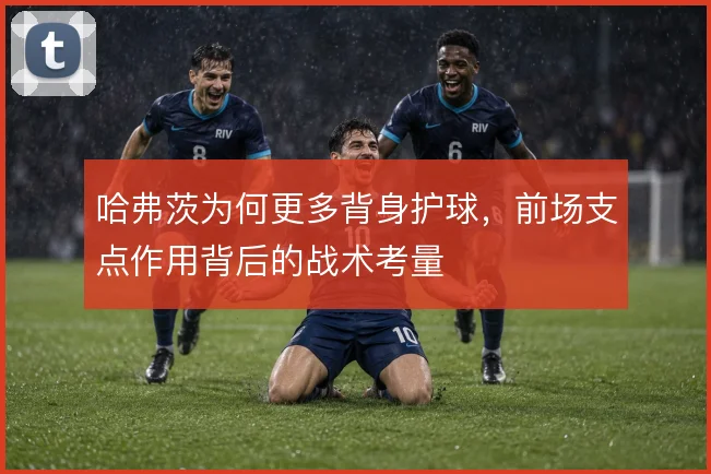 哈弗茨为何更多背身护球，前场支点作用背后的战术考量