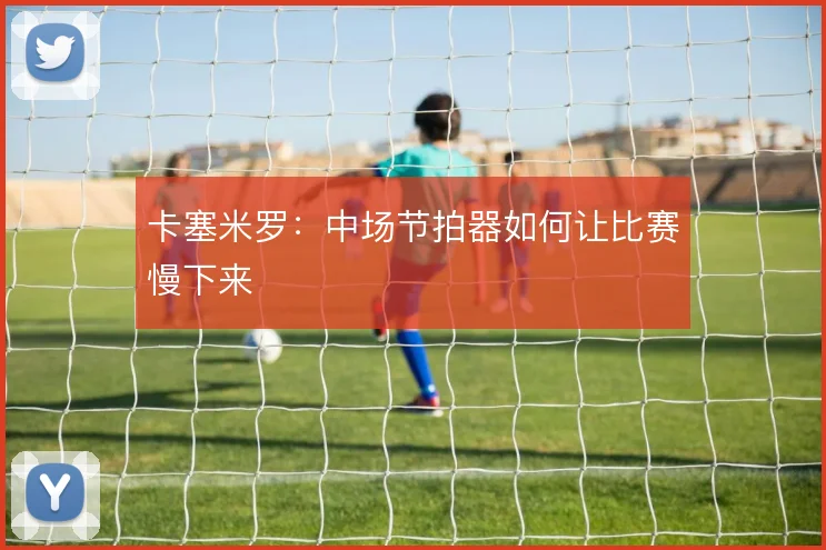卡塞米罗：中场节拍器如何让比赛慢下来