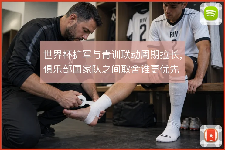 世界杯扩军与青训联动周期拉长,俱乐部国家队之间取舍谁更优先