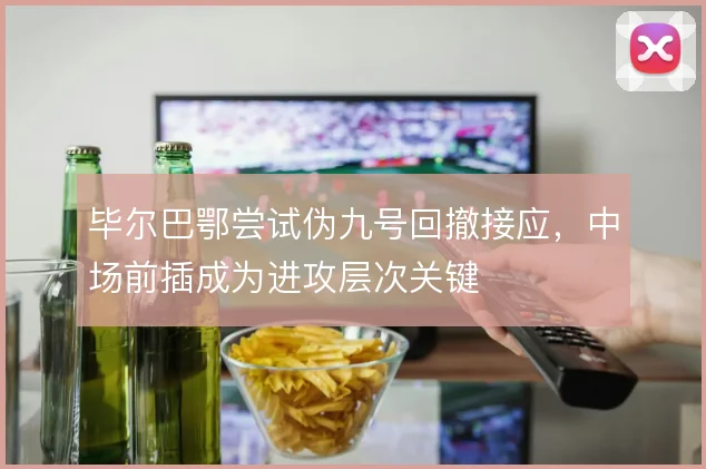毕尔巴鄂尝试伪九号回撤接应，中场前插成为进攻层次关键
