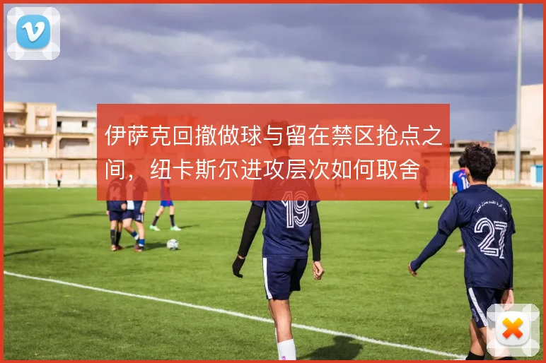 伊萨克回撤做球与留在禁区抢点之间,纽卡斯尔进攻层次如何取舍