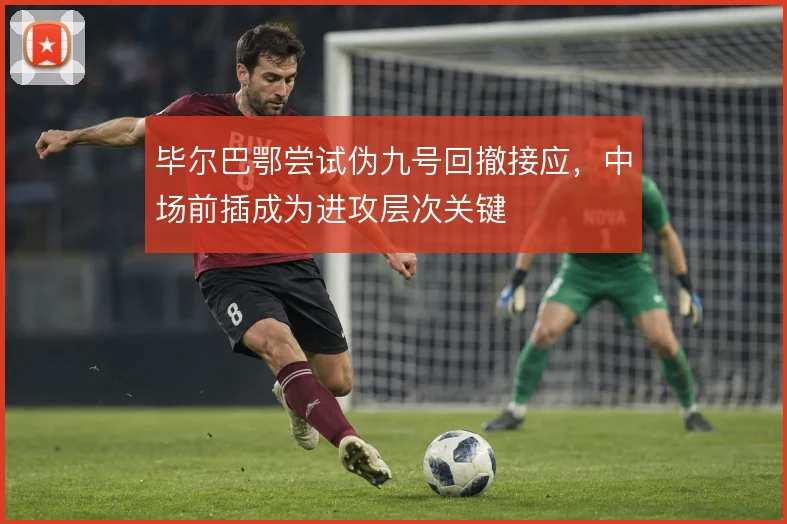 毕尔巴鄂尝试伪九号回撤接应，中场前插成为进攻层次关键