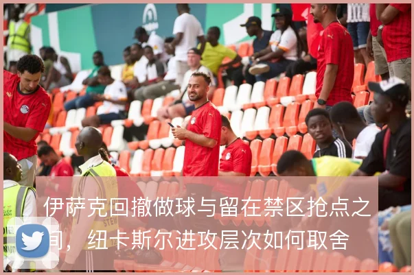 伊萨克回撤做球与留在禁区抢点之间,纽卡斯尔进攻层次如何取舍
