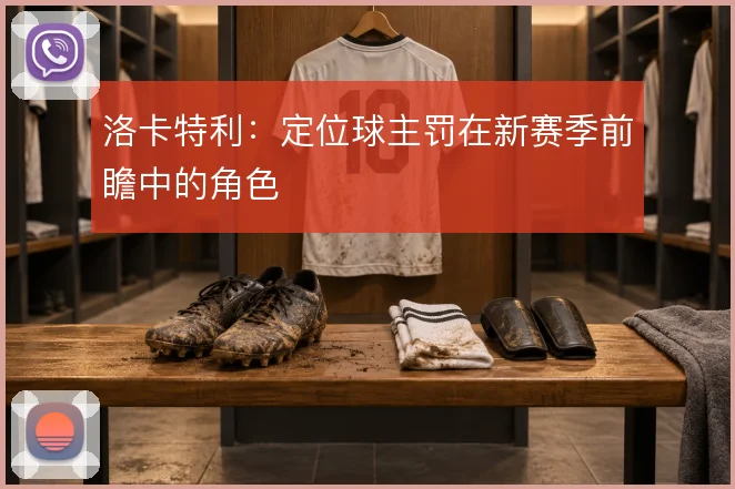 洛卡特利:定位球主罚在新赛季前瞻中的角色