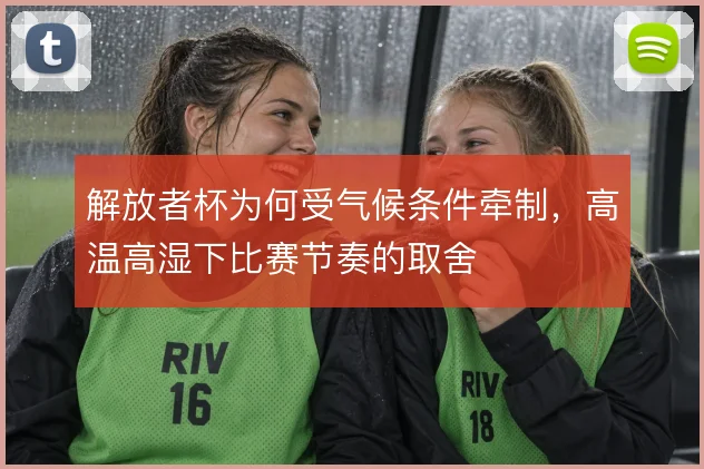 解放者杯为何受气候条件牵制,高温高湿下比赛节奏的取舍