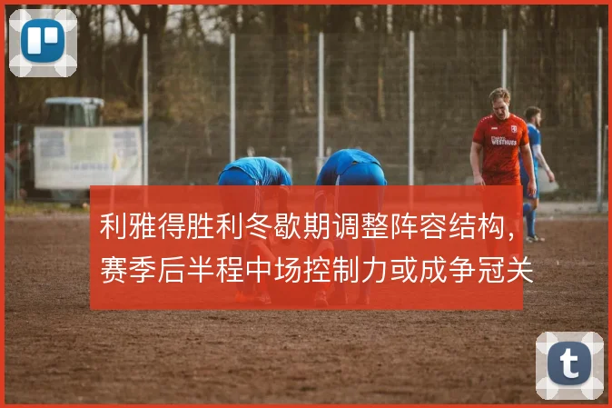 利雅得胜利冬歇期调整阵容结构,赛季后半程中场控制力或成争冠关键