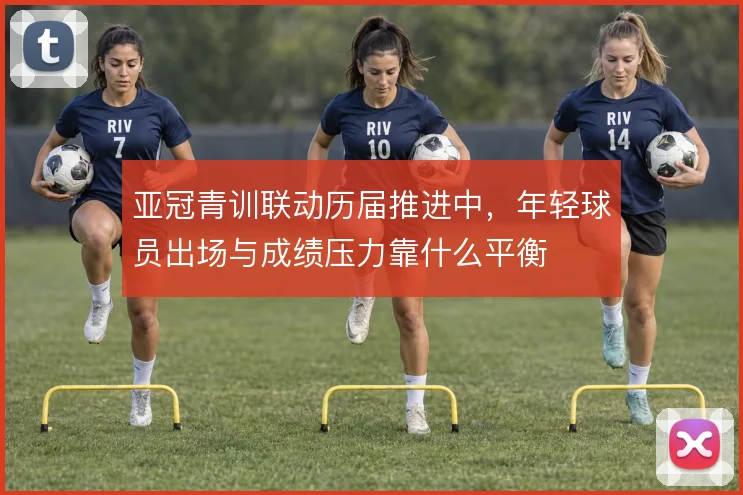 亚冠青训联动历届推进中,年轻球员出场与成绩压力靠什么平衡