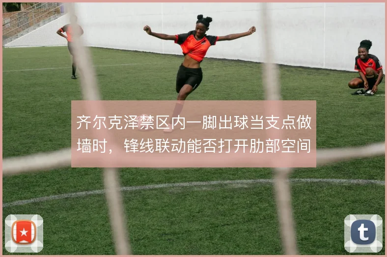 齐尔克泽禁区内一脚出球当支点做墙时,锋线联动能否打开肋部空间