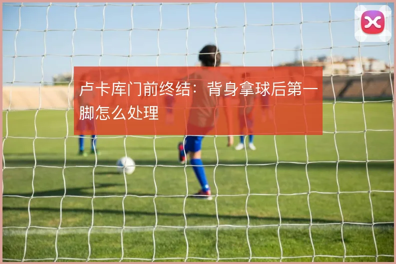 卢卡库门前终结:背身拿球后第一脚怎么处理
