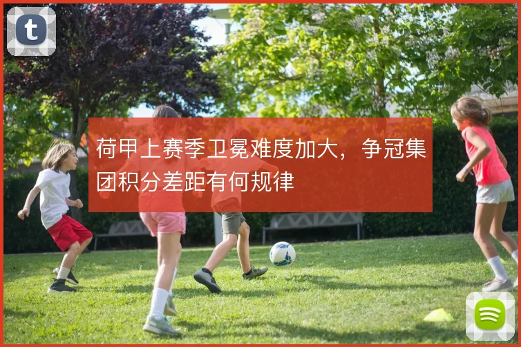 荷甲上赛季卫冕难度加大，争冠集团积分差距有何规律