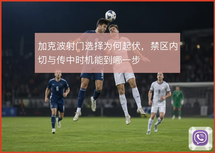 加克波射门选择为何起伏,禁区内切与传中时机能到哪一步