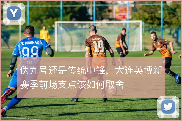 伪九号还是传统中锋,大连英博新赛季前场支点该如何取舍