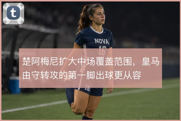 楚阿梅尼扩大中场覆盖范围,皇马由守转攻的第一脚出球更从容