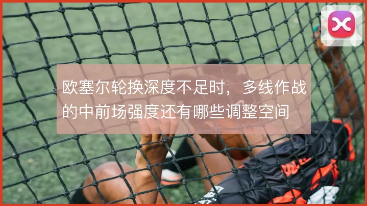 欧塞尔轮换深度不足时，多线作战的中前场强度还有哪些调整空间