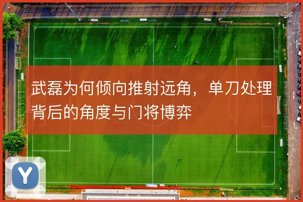 武磊为何倾向推射远角,单刀处理背后的角度与门将博弈