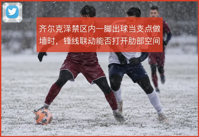 齐尔克泽禁区内一脚出球当支点做墙时，锋线联动能否打开肋部空间