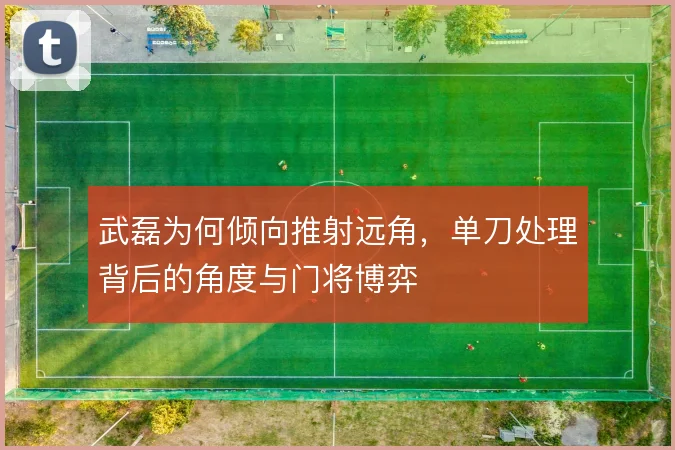 武磊为何倾向推射远角,单刀处理背后的角度与门将博弈