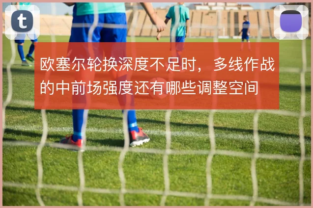 欧塞尔轮换深度不足时，多线作战的中前场强度还有哪些调整空间