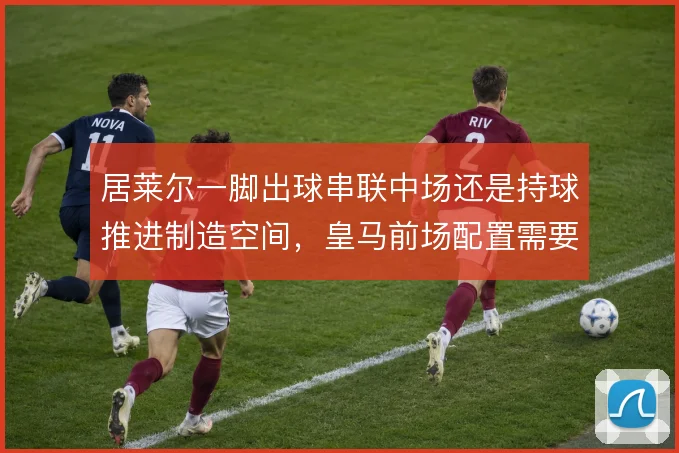居莱尔一脚出球串联中场还是持球推进制造空间，皇马前场配置需要取舍