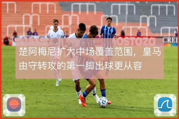 楚阿梅尼扩大中场覆盖范围,皇马由守转攻的第一脚出球更从容